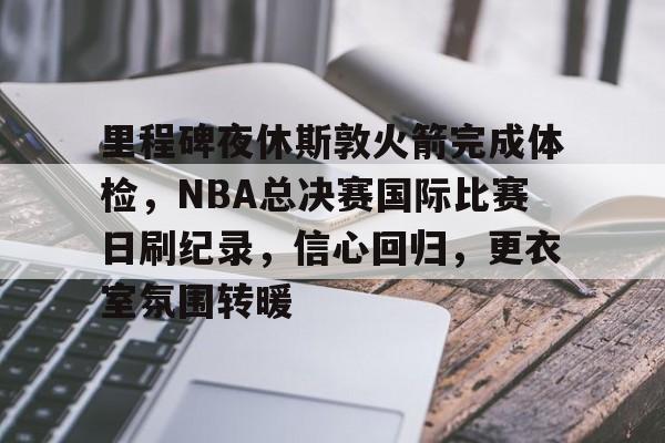LOL投注-关于里程碑夜休斯敦火箭完成体检，NBA总决赛国际比赛日刷纪录，信心回归，更衣室氛围转暖的信息